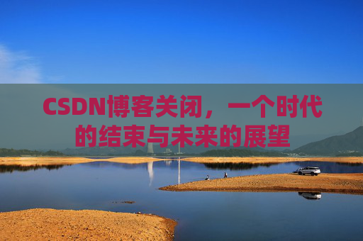 CSDN博客关闭，一个时代的结束与未来的展望