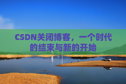CSDN关闭博客，一个时代的结束与新的开始